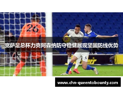 宽萨足总杯力克阿森纳防守稳健展现坚固防线优势 宽萨足总杯力克阿森纳防守稳健展现坚固防线优势