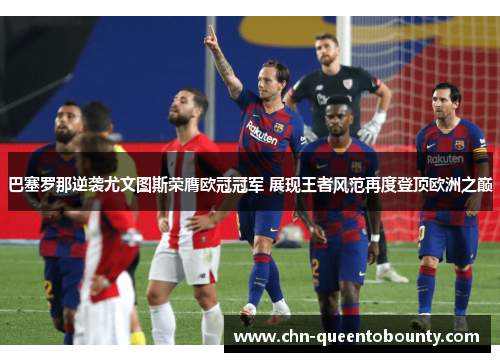 巴塞罗那逆袭尤文图斯荣膺欧冠冠军 展现王者风范再度登顶欧洲之巅