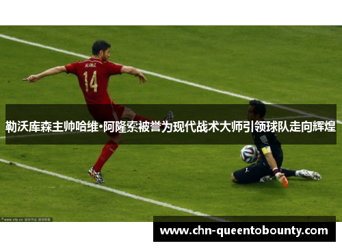 勒沃库森主帅哈维·阿隆索被誉为现代战术大师引领球队走向辉煌 勒沃库森主帅哈维·阿隆索被誉为现代战术大师引领球队走向辉煌