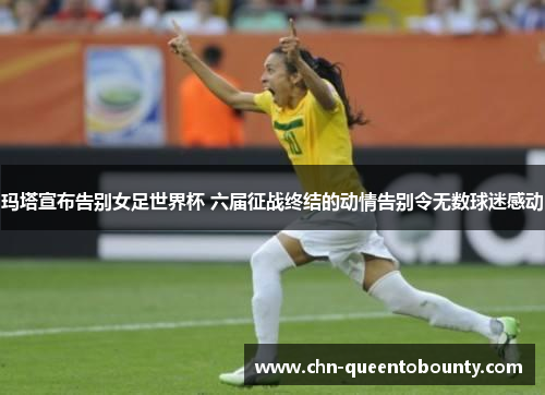 玛塔宣布告别女足世界杯 六届征战终结的动情告别令无数球迷感动