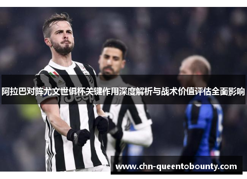 阿拉巴对阵尤文世俱杯关键作用深度解析与战术价值评估全面影响