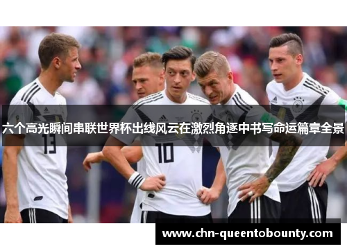 六个高光瞬间串联世界杯出线风云在激烈角逐中书写命运篇章全景